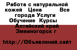 Работа с натуральной кожей › Цена ­ 500 - Все города Услуги » Обучение. Курсы   . Алтайский край,Змеиногорск г.